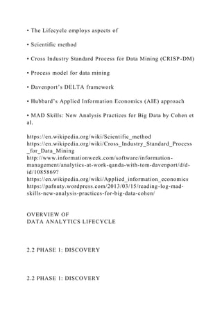 • The Lifecycle employs aspects of
• Scientific method
• Cross Industry Standard Process for Data Mining (CRISP-DM)
• Process model for data mining
• Davenport’s DELTA framework
• Hubbard’s Applied Information Economics (AIE) approach
• MAD Skills: New Analysis Practices for Big Data by Cohen et
al.
https://en.wikipedia.org/wiki/Scientific_method
https://en.wikipedia.org/wiki/Cross_Industry_Standard_Process
_for_Data_Mining
http://www.informationweek.com/software/information-
management/analytics-at-work-qanda-with-tom-davenport/d/d-
id/1085869?
https://en.wikipedia.org/wiki/Applied_information_economics
https://pafnuty.wordpress.com/2013/03/15/reading-log-mad-
skills-new-analysis-practices-for-big-data-cohen/
OVERVIEW OF
DATA ANALYTICS LIFECYCLE
2.2 PHASE 1: DISCOVERY
2.2 PHASE 1: DISCOVERY
 