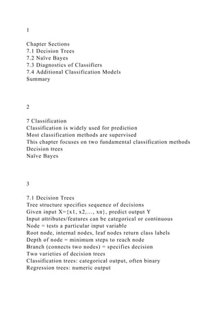 1
Chapter Sections
7.1 Decision Trees
7.2 Naïve Bayes
7.3 Diagnostics of Classifiers
7.4 Additional Classification Models
Summary
2
7 Classification
Classification is widely used for prediction
Most classification methods are supervised
This chapter focuses on two fundamental classification methods
Decision trees
Naïve Bayes
3
7.1 Decision Trees
Tree structure specifies sequence of decisions
Given input X={x1, x2,…, xn}, predict output Y
Input attributes/features can be categorical or continuous
Node = tests a particular input variable
Root node, internal nodes, leaf nodes return class labels
Depth of node = minimum steps to reach node
Branch (connects two nodes) = specifies decision
Two varieties of decision trees
Classification trees: categorical output, often binary
Regression trees: numeric output
 
