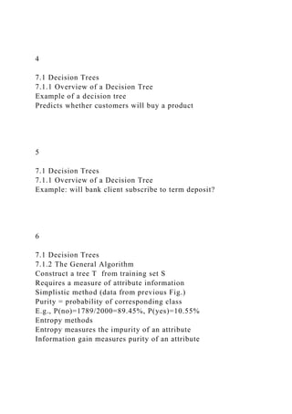 4
7.1 Decision Trees
7.1.1 Overview of a Decision Tree
Example of a decision tree
Predicts whether customers will buy a product
5
7.1 Decision Trees
7.1.1 Overview of a Decision Tree
Example: will bank client subscribe to term deposit?
6
7.1 Decision Trees
7.1.2 The General Algorithm
Construct a tree T from training set S
Requires a measure of attribute information
Simplistic method (data from previous Fig.)
Purity = probability of corresponding class
E.g., P(no)=1789/2000=89.45%, P(yes)=10.55%
Entropy methods
Entropy measures the impurity of an attribute
Information gain measures purity of an attribute
 