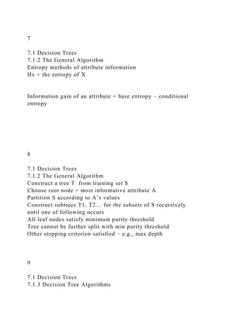 7
7.1 Decision Trees
7.1.2 The General Algorithm
Entropy methods of attribute information
Hx = the entropy of X
Information gain of an attribute = base entropy – conditional
entropy
8
7.1 Decision Trees
7.1.2 The General Algorithm
Construct a tree T from training set S
Choose root node = most informative attribute A
Partition S according to A’s values
Construct subtrees T1, T2… for the subsets of S recursively
until one of following occurs
All leaf nodes satisfy minimum purity threshold
Tree cannot be further split with min purity threshold
Other stopping criterion satisfied – e.g., max depth
9
7.1 Decision Trees
7.1.3 Decision Tree Algorithms
 