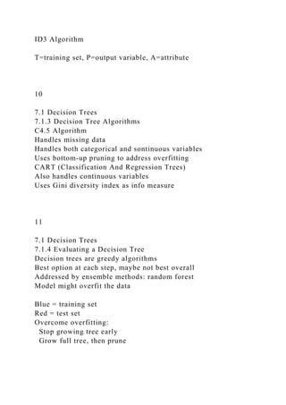 ID3 Algorithm
T=training set, P=output variable, A=attribute
10
7.1 Decision Trees
7.1.3 Decision Tree Algorithms
C4.5 Algorithm
Handles missing data
Handles both categorical and sontinuous variables
Uses bottom-up pruning to address overfitting
CART (Classification And Regression Trees)
Also handles continuous variables
Uses Gini diversity index as info measure
11
7.1 Decision Trees
7.1.4 Evaluating a Decision Tree
Decision trees are greedy algorithms
Best option at each step, maybe not best overall
Addressed by ensemble methods: random forest
Model might overfit the data
Blue = training set
Red = test set
Overcome overfitting:
Stop growing tree early
Grow full tree, then prune
 