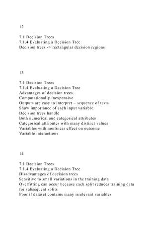 12
7.1 Decision Trees
7.1.4 Evaluating a Decision Tree
Decision trees -> rectangular decision regions
13
7.1 Decision Trees
7.1.4 Evaluating a Decision Tree
Advantages of decision trees
Computationally inexpensive
Outputs are easy to interpret – sequence of tests
Show importance of each input variable
Decision trees handle
Both numerical and categorical attributes
Categorical attributes with many distinct values
Variables with nonlinear effect on outcome
Variable interactions
14
7.1 Decision Trees
7.1.4 Evaluating a Decision Tree
Disadvantages of decision trees
Sensitive to small variations in the training data
Overfitting can occur because each split reduces training data
for subsequent splits
Poor if dataset contains many irrelevant variables
 