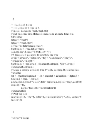 15
7.1 Decision Trees
7.1.5 Decision Trees in R
# install packages rpart,rpart.plot
# put this code into Rstudio source and execute lines via
Ctrl/Enter
library("rpart")
library("rpart.plot")
setwd("c:/data/rstudiofiles/")
banktrain <- read.table("bank-
sample.csv",header=TRUE,sep=",")
## drop a few columns to simplify the tree
drops<-c("age", "balance", "day", "campaign", "pdays",
"previous", "month")
banktrain <- banktrain [,!(names(banktrain) %in% drops)]
summary(banktrain)
# Make a simple decision tree by only keeping the categorical
variables
fit <- rpart(subscribed ~ job + marital + education + default +
housing + loan + contact +
poutcome,method="class",data=banktrain,control=rpart.control(
minsplit=1),
parms=list(split='information'))
summary(fit)
# Plot the tree
rpart.plot(fit, type=4, extra=2, clip.right.labs=FALSE, varlen=0,
faclen=3)
16
7.2 Naïve Bayes
 