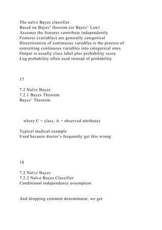 The naïve Bayes classifier
Based on Bayes’ theorem (or Bayes’ Law)
Assumes the features contribute independently
Features (variables) are generally categorical
Discretization of continuous variables is the process of
converting continuous variables into categorical ones
Output is usually class label plus probability score
Log probability often used instead of probability
17
7.2 Naïve Bayes
7.2.1 Bayes Theorem
Bayes’ Theorem
where C = class, A = observed attributes
Typical medical example
Used because doctor’s frequently get this wrong
18
7.2 Naïve Bayes
7.2.2 Naïve Bayes Classifier
Conditional independence assumption
And dropping common denominator, we get
 