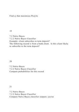 Find cj that maximizes P(cj|A)
19
7.2 Naïve Bayes
7.2.2 Naïve Bayes Classifier
Example: client subscribes to term deposit?
The following record is from a bank client. Is this client likely
to subscribe to the term deposit?
20
7.2 Naïve Bayes
7.2.2 Naïve Bayes Classifier
Compute probabilities for this record
21
7.2 Naïve Bayes
7.2.2 Naïve Bayes Classifier
Compute Naïve Bayes classifier outputs: yes/no
 