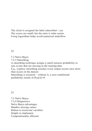 The client is assigned the label subscribed = yes
The scores are small, but the ratio is what counts
Using logarithms helps avoid numerical underflow
22
7.2 Naïve Bayes
7.2.3 Smoothing
A smoothing technique assigns a small nonzero probability to
rare events that are missing in the training data
E.g., Laplace smoothing assumes every output occurs once more
than occurs in the dataset
Smoothing is essential – without it, a zero conditional
probability results in P(cj|A)=0
23
7.2 Naïve Bayes
7.2.4 Diagnostics
Naïve Bayes advantages
Handles missing values
Robust to irrelevant variables
Simple to implement
Computationally efficient
 