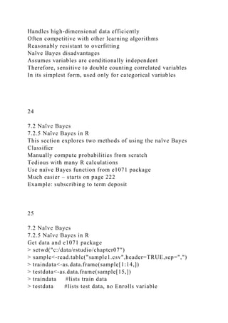 Handles high-dimensional data efficiently
Often competitive with other learning algorithms
Reasonably resistant to overfitting
Naïve Bayes disadvantages
Assumes variables are conditionally independent
Therefore, sensitive to double counting correlated variables
In its simplest form, used only for categorical variables
24
7.2 Naïve Bayes
7.2.5 Naïve Bayes in R
This section explores two methods of using the naïve Bayes
Classifier
Manually compute probabilities from scratch
Tedious with many R calculations
Use naïve Bayes function from e1071 package
Much easier – starts on page 222
Example: subscribing to term deposit
25
7.2 Naïve Bayes
7.2.5 Naïve Bayes in R
Get data and e1071 package
> setwd("c:/data/rstudio/chapter07")
> sample<-read.table("sample1.csv",header=TRUE,sep=",")
> traindata<-as.data.frame(sample[1:14,])
> testdata<-as.data.frame(sample[15,])
> traindata #lists train data
> testdata #lists test data, no Enrolls variable
 