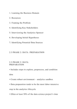 1. Learning the Business Domain
2. Resources
3. Framing the Problem
4. Identifying Key Stakeholders
5. Interviewing the Analytics Sponsor
6. Developing Initial Hypotheses
7. Identifying Potential Data Sources
2.3 PHASE 2: DATA PREPARATION
2.3 PHASE 2: DATA
PREPARATION
• Includes steps to explore, preprocess, and condition
data
• Create robust environment – analytics sandbox
• Data preparation tends to be the most labor-intensive
step in the analytics lifecycle
• Often at least 50% of the data science project’s time
 