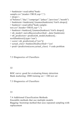 > banktrain<-read.table("bank-
sample.csv",header=TRUE,sep=",")
> drops<-
c("balance","day","campaign","pdays","previous","month")
> banktrain<-banktrain[,!(names(banktrain) %in% drops)]
> banktest<-read.table("bank-sample-
test.csv",header=TRUE,sep=",")
> banktest<-banktest[,!(names(banktest) %in% drops)]
> nb_model<-naiveBayes(subscribed~.,data=banktrain)
> nb_prediction<-predict(nb_model,banktest[,-
ncol(banktest)],type='raw')
> score<-nb_prediction[,c("yes")]
> actual_class<-banktest$subscribed=='yes'
> pred<-prediction(score,actual_class) # code problem
7.3 Diagnostics of Classifiers
32
ROC curve: good for evaluating binary detection
Bank marketing: 2000 training set + 100 test set
7.3 Diagnostics of Classifiers
33
7.4 Additional Classification Methods
Ensemble methods that use multiple models
Bagging: bootstrap method that uses repeated sampling with
replacement
 