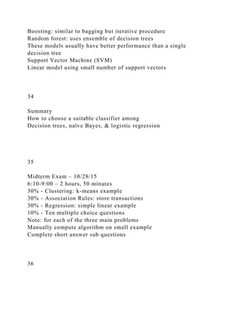Boosting: similar to bagging but iterative procedure
Random forest: uses ensemble of decision trees
These models usually have better performance than a single
decision tree
Support Vector Machine (SVM)
Linear model using small number of support vectors
34
Summary
How to choose a suitable classifier among
Decision trees, naïve Bayes, & logistic regression
35
Midterm Exam – 10/28/15
6:10-9:00 – 2 hours, 50 minutes
30% - Clustering: k-means example
30% - Association Rules: store transactions
30% - Regression: simple linear example
10% - Ten multiple choice questions
Note: for each of the three main problems
Manually compute algorithm on small example
Complete short answer sub questions
36
 