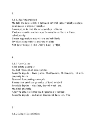 3
6.1 Linear Regression
Models the relationship between several input variables and a
continuous outcome variable
Assumption is that the relationship is linear
Various transformations can be used to achieve a linear
relationship
Linear regression models are probabilistic
Involves randomness and uncertainty
Not deterministic like Ohm’s Law (V=IR)
4
6.1.1 Use Cases
Real estate example
Predict residential home prices
Possible inputs – living area, #bathrooms, #bedrooms, lot size,
property taxes
Demand forecasting example
Restaurant predicts quantity of food needed
Possible inputs – weather, day of week, etc.
Medical example
Analyze effect of proposed radiation treatment
Possible inputs – radiation treatment duration, freq
5
6.1.2 Model Description
 