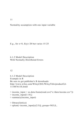 11
Normality assumption with one input variable
E.g., for x=8, E(y)~20 but varies 15-25
6.1.2 Model Description
With Normally Distributed Errors
12
6.1.2 Model Description
Example in R
Be sure to get publisher's R downloads:
http://www.wiley.com/WileyCDA/WileyTitle/productCd-
111887613X.html
> income_input = as.data.frame(read.csv(“c:/data/income.csv”))
> income_input[1:10,]
> summary(income_input)
> library(lattice)
> splom(~income_input[c(2:5)], groups=NULL,
 