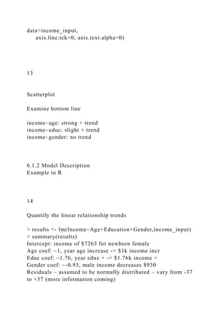 data=income_input,
axis.line.tck=0, axis.text.alpha=0)
13
Scatterplot
Examine bottom line
income~age: strong + trend
income~educ: slight + trend
income~gender: no trend
6.1.2 Model Description
Example in R
14
Quantify the linear relationship trends
> results <- lm(Income~Age+Education+Gender,income_input)
> summary(results)
Intercept: income of $7263 for newborn female
Age coef: ~1, year age increase -> $1k income incr
Educ coef: ~1.76, year educ + -> $1.76k income +
Gender coef: ~-0.93, male income decreases $930
Residuals – assumed to be normally distributed – vary from -37
to +37 (more information coming)
 