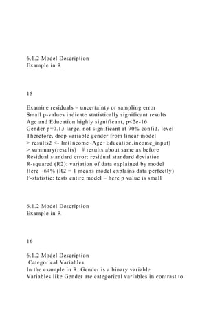 6.1.2 Model Description
Example in R
15
Examine residuals – uncertainty or sampling error
Small p-values indicate statistically significant results
Age and Education highly significant, p<2e-16
Gender p=0.13 large, not significant at 90% confid. level
Therefore, drop variable gender from linear model
> results2 <- lm(Income~Age+Education,income_input)
> summary(results) # results about same as before
Residual standard error: residual standard deviation
R-squared (R2): variation of data explained by model
Here ~64% (R2 = 1 means model explains data perfectly)
F-statistic: tests entire model – here p value is small
6.1.2 Model Description
Example in R
16
6.1.2 Model Description
Categorical Variables
In the example in R, Gender is a binary variable
Variables like Gender are categorical variables in contrast to
 