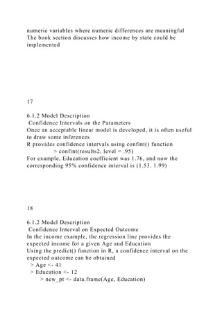 numeric variables where numeric differences are meaningful
The book section discusses how income by state could be
implemented
17
6.1.2 Model Description
Confidence Intervals on the Parameters
Once an acceptable linear model is developed, it is often useful
to draw some inferences
R provides confidence intervals using confint() function
> confint(results2, level = .95)
For example, Education coefficient was 1.76, and now the
corresponding 95% confidence interval is (1.53. 1.99)
18
6.1.2 Model Description
Confidence Interval on Expected Outcome
In the income example, the regression line provides the
expected income for a given Age and Education
Using the predict() function in R, a confidence interval on the
expected outcome can be obtained
> Age <- 41
> Education <- 12
> new_pt <- data.frame(Age, Education)
 