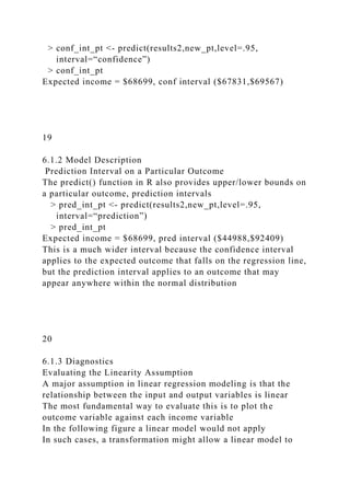 > conf_int_pt <- predict(results2,new_pt,level=.95,
interval=“confidence”)
> conf_int_pt
Expected income = $68699, conf interval ($67831,$69567)
19
6.1.2 Model Description
Prediction Interval on a Particular Outcome
The predict() function in R also provides upper/lower bounds on
a particular outcome, prediction intervals
> pred_int_pt <- predict(results2,new_pt,level=.95,
interval=“prediction”)
> pred_int_pt
Expected income = $68699, pred interval ($44988,$92409)
This is a much wider interval because the confidence interval
applies to the expected outcome that falls on the regression line,
but the prediction interval applies to an outcome that may
appear anywhere within the normal distribution
20
6.1.3 Diagnostics
Evaluating the Linearity Assumption
A major assumption in linear regression modeling is that the
relationship between the input and output variables is linear
The most fundamental way to evaluate this is to plot the
outcome variable against each income variable
In the following figure a linear model would not apply
In such cases, a transformation might allow a linear model to
 