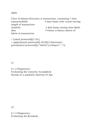 apply
Class of dataset Groceries is transactions, containing 3 slots
transactionInfo # data frame with vectors having
length of transactions
itemInfo # data frame storing item labels
data # binary evidence matrix of
labels in transactions
> [email protected][1:10,]
> apply([email protected][,10:20],2,function(r)
paste([email protected][r,"labels"],collapse=", "))
21
6.1.3 Diagnostics
Evaluating the Linearity Assumption
Income as a quadratic function of Age
22
6.1.3 Diagnostics
Evaluating the Residuals
 