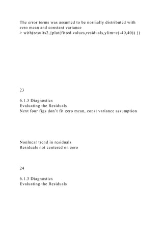 The error terms was assumed to be normally distributed with
zero mean and constant variance
> with(results2,{plot(fitted.values,residuals,ylim=c(-40,40)) })
23
6.1.3 Diagnostics
Evaluating the Residuals
Next four figs don’t fit zero mean, const variance assumption
Nonlnear trend in residuals
Residuals not centered on zero
24
6.1.3 Diagnostics
Evaluating the Residuals
 