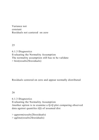 Variance not
constant
Residuals not centered on zero
25
6.1.3 Diagnostics
Evaluating the Normality Assumption
The normality assumption still has to be validate
> hist(results2$residuals)
Residuals centered on zero and appear normally distributed
26
6.1.3 Diagnostics
Evaluating the Normality Assumption
Another option is to examine a Q-Q plot comparing observed
data against quantiles (Q) of assumed dist
> qqnorm(results2$residuals)
> qqline(results2$residuals)
 
