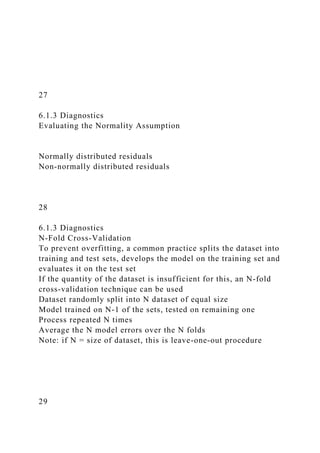27
6.1.3 Diagnostics
Evaluating the Normality Assumption
Normally distributed residuals
Non-normally distributed residuals
28
6.1.3 Diagnostics
N-Fold Cross-Validation
To prevent overfitting, a common practice splits the dataset into
training and test sets, develops the model on the training set and
evaluates it on the test set
If the quantity of the dataset is insufficient for this, an N-fold
cross-validation technique can be used
Dataset randomly split into N dataset of equal size
Model trained on N-1 of the sets, tested on remaining one
Process repeated N times
Average the N model errors over the N folds
Note: if N = size of dataset, this is leave-one-out procedure
29
 