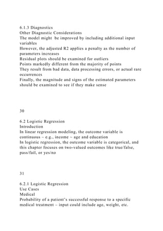 6.1.3 Diagnostics
Other Diagnostic Considerations
The model might be improved by including additional input
variables
However, the adjusted R2 applies a penalty as the number of
parameters increases
Residual plots should be examined for outliers
Points markedly different from the majority of points
They result from bad data, data processing errors, or actual rare
occurrences
Finally, the magnitude and signs of the estimated parameters
should be examined to see if they make sense
30
6.2 Logistic Regression
Introduction
In linear regression modeling, the outcome variable is
continuous – e.g., income ~ age and education
In logistic regression, the outcome variable is categorical, and
this chapter focuses on two-valued outcomes like true/false,
pass/fail, or yes/no
31
6.2.1 Logistic Regression
Use Cases
Medical
Probability of a patient’s successful response to a specific
medical treatment – input could include age, weight, etc.
 