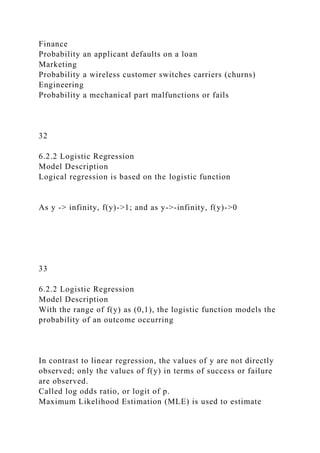 Finance
Probability an applicant defaults on a loan
Marketing
Probability a wireless customer switches carriers (churns)
Engineering
Probability a mechanical part malfunctions or fails
32
6.2.2 Logistic Regression
Model Description
Logical regression is based on the logistic function
As y -> infinity, f(y)->1; and as y->-infinity, f(y)->0
33
6.2.2 Logistic Regression
Model Description
With the range of f(y) as (0,1), the logistic function models the
probability of an outcome occurring
In contrast to linear regression, the values of y are not directly
observed; only the values of f(y) in terms of success or failure
are observed.
Called log odds ratio, or logit of p.
Maximum Likelihood Estimation (MLE) is used to estimate
 