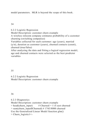 model parameters. MLR is beyond the scope of this book.
34
6.2.2 Logistic Regression
Model Description: customer churn example
A wireless telecom company estimates probability of a customer
churning (switching companies)
Variables collected for each customer: age (years), married
(y/n), duration as customer (years), churned contacts (count),
churned (true/false)
After analyzing the data and fitting a logical regression model,
age and churned contacts were selected as the best predictor
variables
35
6.2.2 Logistic Regression
Model Description: customer churn example
36
6.2.3 Diagnostics
Model Description: customer churn example
> head(churn_input) # Churned = 1 if cust churned
> sum(churn_input$Churned) # 1743/8000 churned
Use the Generalized Linear Model function glm()
> Churn_logistic1<-
 
