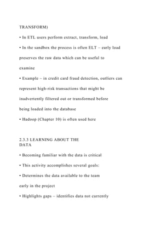 TRANSFORM)
• In ETL users perform extract, transform, load
• In the sandbox the process is often ELT – early load
preserves the raw data which can be useful to
examine
• Example – in credit card fraud detection, outliers can
represent high-risk transactions that might be
inadvertently filtered out or transformed before
being loaded into the database
• Hadoop (Chapter 10) is often used here
2.3.3 LEARNING ABOUT THE
DATA
• Becoming familiar with the data is critical
• This activity accomplishes several goals:
• Determines the data available to the team
early in the project
• Highlights gaps – identifies data not currently
 