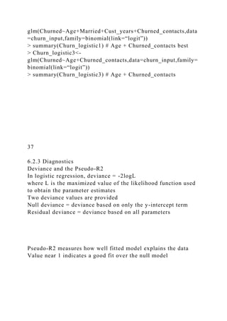 glm(Churned~Age+Married+Cust_years+Churned_contacts,data
=churn_input,family=binomial(link=“logit”))
> summary(Churn_logistic1) # Age + Churned_contacts best
> Churn_logistic3<-
glm(Churned~Age+Churned_contacts,data=churn_input,family=
binomial(link=“logit”))
> summary(Churn_logistic3) # Age + Churned_contacts
37
6.2.3 Diagnostics
Deviance and the Pseudo-R2
In logistic regression, deviance = -2logL
where L is the maximized value of the likelihood function used
to obtain the parameter estimates
Two deviance values are provided
Null deviance = deviance based on only the y-intercept term
Residual deviance = deviance based on all parameters
Pseudo-R2 measures how well fitted model explains the data
Value near 1 indicates a good fit over the null model
 