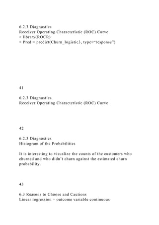 6.2.3 Diagnostics
Receiver Operating Characteristic (ROC) Curve
> library(ROCR)
> Pred = predict(Churn_logistic3, type=“response”)
41
6.2.3 Diagnostics
Receiver Operating Characteristic (ROC) Curve
42
6.2.3 Diagnostics
Histogram of the Probabilities
It is interesting to visualize the counts of the customers who
churned and who didn’t churn against the estimated churn
probability.
43
6.3 Reasons to Choose and Cautions
Linear regression – outcome variable continuous
 