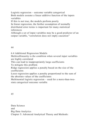 Logistic regression – outcome variable categorical
Both models assume a linear additive function of the inputs
variables
If this is not true, the models perform poorly
In linear regression, the further assumption of normally
distributed error terms is important for many statistical
inferences
Although a set of input variables may be a good predictor of an
output variable, “correlation does not imply causation”
44
6.4 Additional Regression Models
Multicollinearity is the condition when several input variables
are highly correlated
This can lead to inappropriately large coefficients
To mitigate this problem
Ridge regression applies a penalty based on the size of the
coefficients
Lasso regression applies a penalty proportional to the sum of
the absolute values of the coefficients
Multinomial logistic regression – used for a more-than-two-
state categorical outcome variable
45
Data Science
and
Big Data Analytics
Chapter 5: Advanced Analytical Theory and Methods:
 