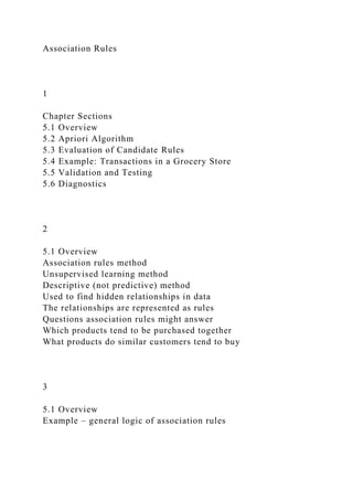Association Rules
1
Chapter Sections
5.1 Overview
5.2 Apriori Algorithm
5.3 Evaluation of Candidate Rules
5.4 Example: Transactions in a Grocery Store
5.5 Validation and Testing
5.6 Diagnostics
2
5.1 Overview
Association rules method
Unsupervised learning method
Descriptive (not predictive) method
Used to find hidden relationships in data
The relationships are represented as rules
Questions association rules might answer
Which products tend to be purchased together
What products do similar customers tend to buy
3
5.1 Overview
Example – general logic of association rules
 