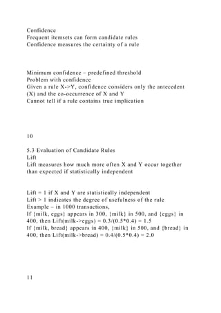 Confidence
Frequent itemsets can form candidate rules
Confidence measures the certainty of a rule
Minimum confidence – predefined threshold
Problem with confidence
Given a rule X->Y, confidence considers only the antecedent
(X) and the co-occurrence of X and Y
Cannot tell if a rule contains true implication
10
5.3 Evaluation of Candidate Rules
Lift
Lift measures how much more often X and Y occur together
than expected if statistically independent
Lift = 1 if X and Y are statistically independent
Lift > 1 indicates the degree of usefulness of the rule
Example – in 1000 transactions,
If {milk, eggs} appears in 300, {milk} in 500, and {eggs} in
400, then Lift(milk->eggs) = 0.3/(0.5*0.4) = 1.5
If {milk, bread} appears in 400, {milk} in 500, and {bread} in
400, then Lift(milk->bread) = 0.4/(0.5*0.4) = 2.0
11
 