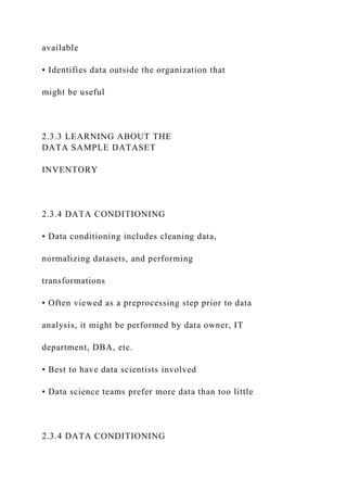 available
• Identifies data outside the organization that
might be useful
2.3.3 LEARNING ABOUT THE
DATA SAMPLE DATASET
INVENTORY
2.3.4 DATA CONDITIONING
• Data conditioning includes cleaning data,
normalizing datasets, and performing
transformations
• Often viewed as a preprocessing step prior to data
analysis, it might be performed by data owner, IT
department, DBA, etc.
• Best to have data scientists involved
• Data science teams prefer more data than too little
2.3.4 DATA CONDITIONING
 