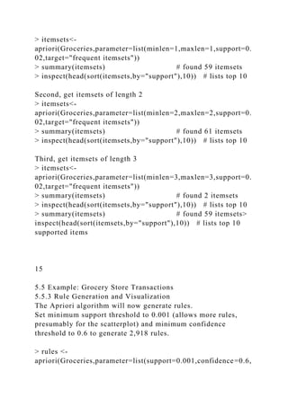 > itemsets<-
apriori(Groceries,parameter=list(minlen=1,maxlen=1,support=0.
02,target="frequent itemsets"))
> summary(itemsets) # found 59 itemsets
> inspect(head(sort(itemsets,by="support"),10)) # lists top 10
Second, get itemsets of length 2
> itemsets<-
apriori(Groceries,parameter=list(minlen=2,maxlen=2,support=0.
02,target="frequent itemsets"))
> summary(itemsets) # found 61 itemsets
> inspect(head(sort(itemsets,by="support"),10)) # lists top 10
Third, get itemsets of length 3
> itemsets<-
apriori(Groceries,parameter=list(minlen=3,maxlen=3,support=0.
02,target="frequent itemsets"))
> summary(itemsets) # found 2 itemsets
> inspect(head(sort(itemsets,by="support"),10)) # lists top 10
> summary(itemsets) # found 59 itemsets>
inspect(head(sort(itemsets,by="support"),10)) # lists top 10
supported items
15
5.5 Example: Grocery Store Transactions
5.5.3 Rule Generation and Visualization
The Apriori algorithm will now generate rules.
Set minimum support threshold to 0.001 (allows more rules,
presumably for the scatterplot) and minimum confidence
threshold to 0.6 to generate 2,918 rules.
> rules <-
apriori(Groceries,parameter=list(support=0.001,confidence=0.6,
 