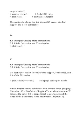 target="rules"))
> summary(rules) # finds 2918 rules
> plot(rules) # displays scatterplot
The scatterplot shows that the highest lift occurs at a low
support and a low confidence.
16
5.5 Example: Grocery Store Transactions
5.5.3 Rule Generation and Visualization
> plot(rules)
17
5.5 Example: Grocery Store Transactions
5.5.3 Rule Generation and Visualization
Get scatterplot matrix to compare the support, confidence, and
lift of the 2918 rules
> plot([email protected]) # displays scatterplot matrix
Lift is proportional to confidence with several linear groupings.
Note that Lift = Confidence/Support(Y), so when support of Y
remains the same, lift is proportional to confidence and the
slope of the linear trend is the reciprocal of Support(Y).
 