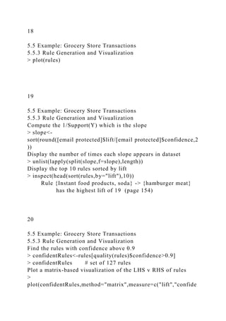 18
5.5 Example: Grocery Store Transactions
5.5.3 Rule Generation and Visualization
> plot(rules)
19
5.5 Example: Grocery Store Transactions
5.5.3 Rule Generation and Visualization
Compute the 1/Support(Y) which is the slope
> slope<-
sort(round([email protected]$lift/[email protected]$confidence,2
))
Display the number of times each slope appears in dataset
> unlist(lapply(split(slope,f=slope),length))
Display the top 10 rules sorted by lift
> inspect(head(sort(rules,by="lift"),10))
Rule {Instant food products, soda} -> {hamburger meat}
has the highest lift of 19 (page 154)
20
5.5 Example: Grocery Store Transactions
5.5.3 Rule Generation and Visualization
Find the rules with confidence above 0.9
> confidentRules<-rules[quality(rules)$confidence>0.9]
> confidentRules # set of 127 rules
Plot a matrix-based visualization of the LHS v RHS of rules
>
plot(confidentRules,method="matrix",measure=c("lift","confide
 
