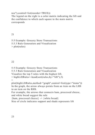 nce"),control=list(reorder=TRUE))
The legend on the right is a color matrix indicating the lift and
the confidence to which each square in the main matrix
corresponds
21
5.5 Example: Grocery Store Transactions
5.5.3 Rule Generation and Visualization
> plot(rules)
22
5.5 Example: Grocery Store Transactions
5.5.3 Rule Generation and Visualization
Visualize the top 5 rules with the highest lift.
> highLiftRules<-head(sort(rules,by="lift"),5)
>
plot(highLiftRules,method="graph",control=list(type="items"))
In the graph, the arrow always points from an item on the LHS
to an item on the RHS.
For example, the arrows that connects ham, processed cheese,
and white bread suggest the rule
{ham, processed cheese} -> {white bread}
Size of circle indicates support and shade represents lift
23
 