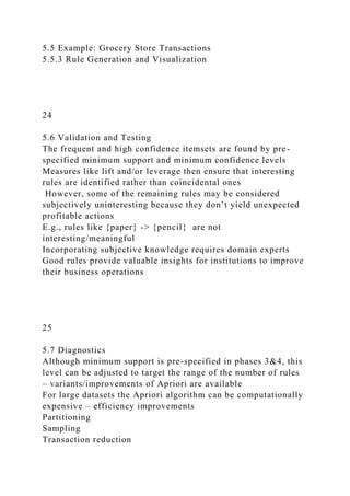 5.5 Example: Grocery Store Transactions
5.5.3 Rule Generation and Visualization
24
5.6 Validation and Testing
The frequent and high confidence itemsets are found by pre-
specified minimum support and minimum confidence levels
Measures like lift and/or leverage then ensure that interesting
rules are identified rather than coincidental ones
However, some of the remaining rules may be considered
subjectively uninteresting because they don’t yield unexpected
profitable actions
E.g., rules like {paper} -> {pencil} are not
interesting/meaningful
Incorporating subjective knowledge requires domain experts
Good rules provide valuable insights for institutions to improve
their business operations
25
5.7 Diagnostics
Although minimum support is pre-specified in phases 3&4, this
level can be adjusted to target the range of the number of rules
– variants/improvements of Apriori are available
For large datasets the Apriori algorithm can be computationally
expensive – efficiency improvements
Partitioning
Sampling
Transaction reduction
 