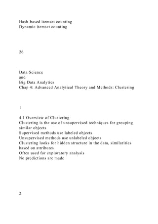 Hash-based itemset counting
Dynamic itemset counting
26
Data Science
and
Big Data Analytics
Chap 4: Advanced Analytical Theory and Methods: Clustering
1
4.1 Overview of Clustering
Clustering is the use of unsupervised techniques for grouping
similar objects
Supervised methods use labeled objects
Unsupervised methods use unlabeled objects
Clustering looks for hidden structure in the data, similarities
based on attributes
Often used for exploratory analysis
No predictions are made
2
 