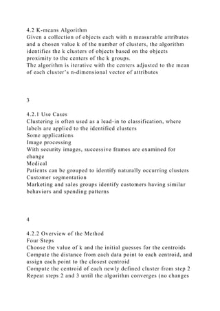 4.2 K-means Algorithm
Given a collection of objects each with n measurable attributes
and a chosen value k of the number of clusters, the algorithm
identifies the k clusters of objects based on the objects
proximity to the centers of the k groups.
The algorithm is iterative with the centers adjusted to the mean
of each cluster’s n-dimensional vector of attributes
3
4.2.1 Use Cases
Clustering is often used as a lead-in to classification, where
labels are applied to the identified clusters
Some applications
Image processing
With security images, successive frames are examined for
change
Medical
Patients can be grouped to identify naturally occurring clusters
Customer segmentation
Marketing and sales groups identify customers having similar
behaviors and spending patterns
4
4.2.2 Overview of the Method
Four Steps
Choose the value of k and the initial guesses for the centroids
Compute the distance from each data point to each centroid, and
assign each point to the closest centroid
Compute the centroid of each newly defined cluster from step 2
Repeat steps 2 and 3 until the algorithm converges (no changes
 