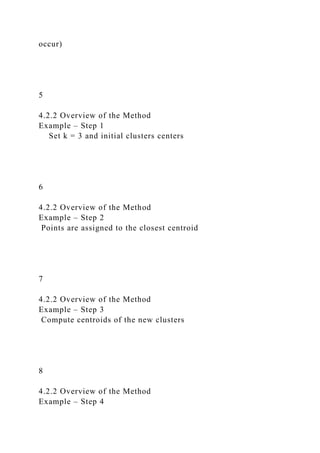 occur)
5
4.2.2 Overview of the Method
Example – Step 1
Set k = 3 and initial clusters centers
6
4.2.2 Overview of the Method
Example – Step 2
Points are assigned to the closest centroid
7
4.2.2 Overview of the Method
Example – Step 3
Compute centroids of the new clusters
8
4.2.2 Overview of the Method
Example – Step 4
 