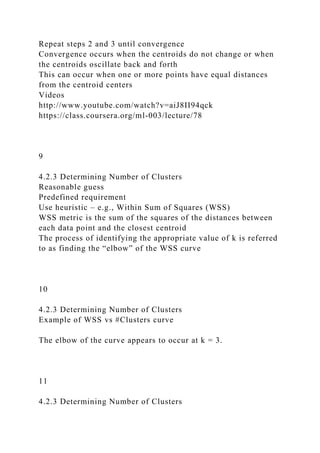 Repeat steps 2 and 3 until convergence
Convergence occurs when the centroids do not change or when
the centroids oscillate back and forth
This can occur when one or more points have equal distances
from the centroid centers
Videos
http://www.youtube.com/watch?v=aiJ8II94qck
https://class.coursera.org/ml-003/lecture/78
9
4.2.3 Determining Number of Clusters
Reasonable guess
Predefined requirement
Use heuristic – e.g., Within Sum of Squares (WSS)
WSS metric is the sum of the squares of the distances between
each data point and the closest centroid
The process of identifying the appropriate value of k is referred
to as finding the “elbow” of the WSS curve
10
4.2.3 Determining Number of Clusters
Example of WSS vs #Clusters curve
The elbow of the curve appears to occur at k = 3.
11
4.2.3 Determining Number of Clusters
 