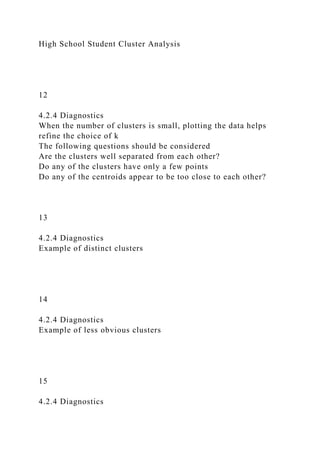 High School Student Cluster Analysis
12
4.2.4 Diagnostics
When the number of clusters is small, plotting the data helps
refine the choice of k
The following questions should be considered
Are the clusters well separated from each other?
Do any of the clusters have only a few points
Do any of the centroids appear to be too close to each other?
13
4.2.4 Diagnostics
Example of distinct clusters
14
4.2.4 Diagnostics
Example of less obvious clusters
15
4.2.4 Diagnostics
 