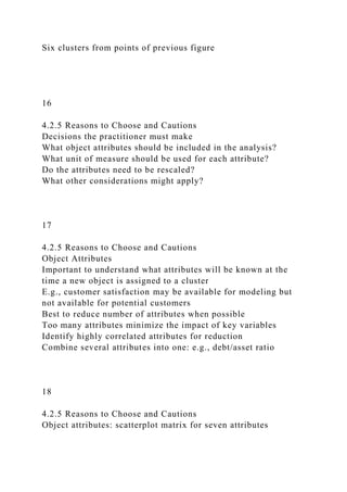 Six clusters from points of previous figure
16
4.2.5 Reasons to Choose and Cautions
Decisions the practitioner must make
What object attributes should be included in the analysis?
What unit of measure should be used for each attribute?
Do the attributes need to be rescaled?
What other considerations might apply?
17
4.2.5 Reasons to Choose and Cautions
Object Attributes
Important to understand what attributes will be known at the
time a new object is assigned to a cluster
E.g., customer satisfaction may be available for modeling but
not available for potential customers
Best to reduce number of attributes when possible
Too many attributes minimize the impact of key variables
Identify highly correlated attributes for reduction
Combine several attributes into one: e.g., debt/asset ratio
18
4.2.5 Reasons to Choose and Cautions
Object attributes: scatterplot matrix for seven attributes
 