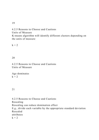 19
4.2.5 Reasons to Choose and Cautions
Units of Measure
K-means algorithm will identify different clusters depending on
the units of measure
k = 2
20
4.2.5 Reasons to Choose and Cautions
Units of Measure
Age dominates
k = 2
21
4.2.5 Reasons to Choose and Cautions
Rescaling
Rescaling can reduce domination effect
E.g., divide each variable by the appropriate standard deviation
Rescaled
attributes
k = 2
 