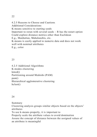22
4.2.5 Reasons to Choose and Cautions
Additional Considerations
K-means sensitive to starting seeds
Important to rerun with several seeds – R has the nstart option
Could explore distance metrics other than Euclidean
E.g., Manhattan, Mahalanobis, etc.
K-means is easily applied to numeric data and does not work
well with nominal attributes
E.g., color
23
4.2.5 Additional Algorithms
K-modes clustering
kmod()
Partitioning around Medoids (PAM)
pam()
Hierarchical agglomerative clustering
hclust()
24
Summary
Clustering analysis groups similar objects based on the objects’
attributes
To use k-means properly, it is important to
Properly scale the attribute values to avoid domination
Assure the concept of distance between the assigned values of
an attribute is meaningful
 