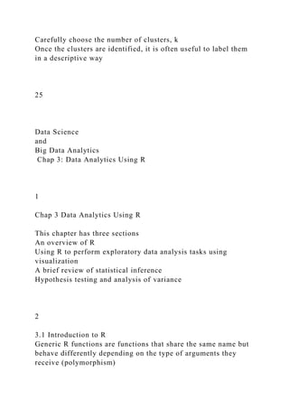 Carefully choose the number of clusters, k
Once the clusters are identified, it is often useful to label them
in a descriptive way
25
Data Science
and
Big Data Analytics
Chap 3: Data Analytics Using R
1
Chap 3 Data Analytics Using R
This chapter has three sections
An overview of R
Using R to perform exploratory data analysis tasks using
visualization
A brief review of statistical inference
Hypothesis testing and analysis of variance
2
3.1 Introduction to R
Generic R functions are functions that share the same name but
behave differently depending on the type of arguments they
receive (polymorphism)
 