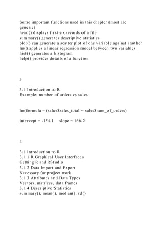Some important functions used in this chapter (most are
generic)
head() displays first six records of a file
summary() generates descriptive statistics
plot() can generate a scatter plot of one variable against another
lm() applies a linear regression model between two variables
hist() generates a histogram
help() provides details of a function
3
3.1 Introduction to R
Example: number of orders vs sales
lm(formula = (sales$sales_total ~ sales$num_of_orders)
intercept = -154.1 slope = 166.2
4
3.1 Introduction to R
3.1.1 R Graphical User Interfaces
Getting R and RStudio
3.1.2 Data Import and Export
Necessary for project work
3.1.3 Attributes and Data Types
Vectors, matrices, data frames
3.1.4 Descriptive Statistics
summary(), mean(), median(), sd()
 