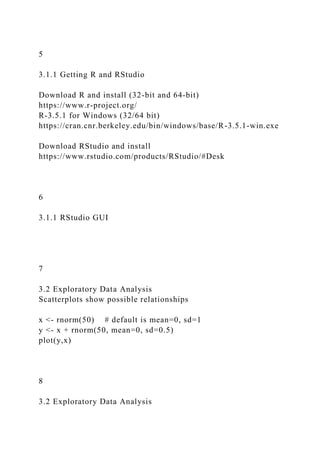 5
3.1.1 Getting R and RStudio
Download R and install (32-bit and 64-bit)
https://www.r-project.org/
R-3.5.1 for Windows (32/64 bit)
https://cran.cnr.berkeley.edu/bin/windows/base/R-3.5.1-win.exe
Download RStudio and install
https://www.rstudio.com/products/RStudio/#Desk
6
3.1.1 RStudio GUI
7
3.2 Exploratory Data Analysis
Scatterplots show possible relationships
x <- rnorm(50) # default is mean=0, sd=1
y <- x + rnorm(50, mean=0, sd=0.5)
plot(y,x)
8
3.2 Exploratory Data Analysis
 